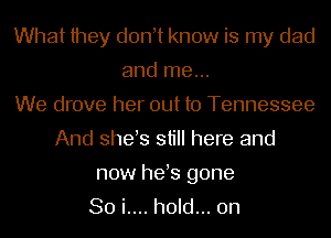 What they d0n t know is my dad
and me...
We drove her out to Tennessee
And shes still here and

now hes gone
So i.... hold... on