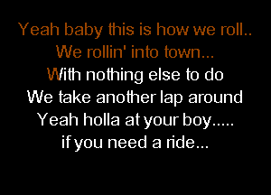 Yeah baby this is how we roll..
We rollin' into town...
With nothing else to do
We take another lap around
Yeah holla atyour boy .....
ifyou need a ride...