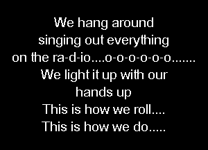 We hang around
singing out everything
on the ra-d-io....0-0-0-0-0-0 .......
We light it up with our
hands up
This is how we roll....
This is how we do .....