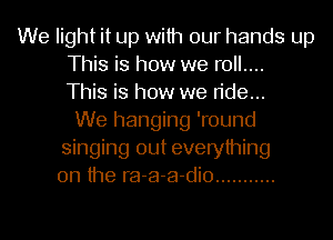 We light it up with our hands up
This is how we roll....
This is how we ride...
We hanging 'round
singing out everything
on the ra-a-a-dio ...........