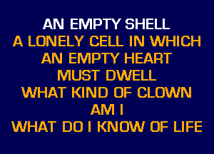 AN EMPTY SHELL
A LONELY CELL IN WHICH
AN EMPTY HEART
MUST DWELL
WHAT KIND OF CLOWN
AM I
WHAT DO I KNOW OF LIFE