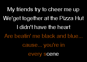 My friends try to cheer me up
We'get together at the Piza Hut
I didn't have the heart
Are beatin' me black and blue...
cause... you're in

every scene
