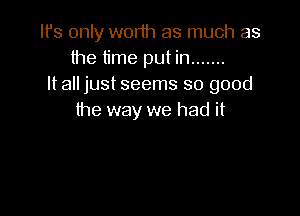 It's only worth as much as
the time put in .......
It all just seems so good

the way we had it