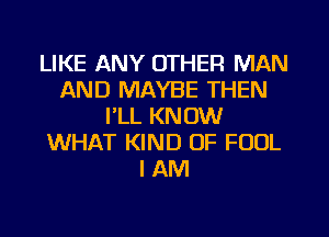 LIKE ANY OTHER MAN
AND MAYBE THEN
I'LL KNOW
WHAT KIND OF FOOL
I AM