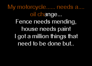 My motorcycle ...... needs 8....

oil change...
Fence needs mending,
house needs paint
I got a million things that
need to be done but.