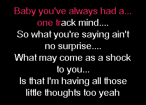 Baby you've always had a...
one track mind....
So whatyou're saying ain't
no surprise...
What may come as a shock
to you...
Is that I'm having all those
Iittie thoughts too yeah