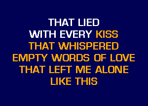THAT LIED
WITH EVERY KISS
THAT WHISPERED
EMPTY WORDS OF LOVE
THAT LEFT ME ALONE
LIKE THIS