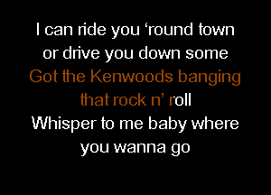I can ride you Tound town
or drive you down some
Got the Kenwoods banging
that rock rf roll
Whisper to me baby where
you wanna go