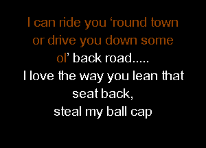I can ride you oround town
or drive you down some
or back road .....

I love the way you lean that
seatback,
steal my ball cap
