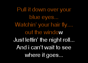 Pull it down over your
blue eyes...
Watchiw your hair Hy....
out the window
Just lettid the night roll...
And i canWwait to see
where it goes...
