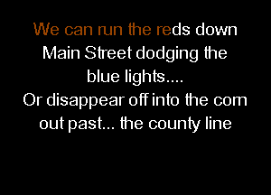 We can run the reds down
Main Street dodging the
blue lights...

Or disappear offinto the 00m
out past... the county line