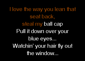 I love the way you lean that
seatback,
steal my ball cap

Pull it down over your
blue eyes...
Watchin' your hair tty out
the window...