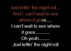 Just letliw the night r0ll....
Andi canWwaitto see
where it goes .....

l canWwait to see where
it goes ............

Oh yeah .........

Just lettin the night roll