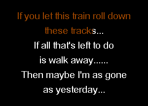 Ifyou let this train roll down

these tracks...
lfall that's left to do
is walk away ......
Then maybe I'm as gone
as yesterday...