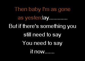 Then baby I'm as gone
as yesterday .............
But if there's something you
still need to say

You need to say

it now .......