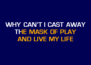 WHY CAN'TI CAST AWAY
THE MASK OF PLAY

AND LIVE MY LIFE