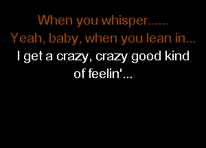 When you whisper ......
Yeah, baby, when you lean in...
I get a crazy, crazy good kind

of feelin'...
