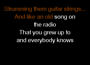 Strumming them guitar strings...
And like an old song on
the radio
Thatyou grew up to
and everybody knows
