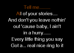Tell me .........

All ofyour stories...
And don'tyou leave nothin'
out 'cause baby, I ain't
in a hurry ......

Every lime thing you say

Got a... real nice ring to it I