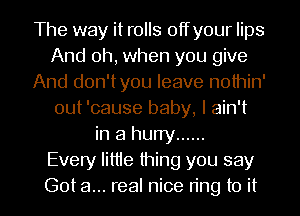 The way it rolls offyour lips
And oh, when you give
And don'tyou leave nothin'
out 'cause baby, I ain't
in a hurry ......

Every Iittie thing you say
Got a... real nice ring to it