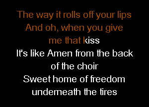 The way it rolls offyour lips
And oh, when you give
me that kiss
Its like Amen from the back
of the choir
Sweet home of freedom
undemeath the tires