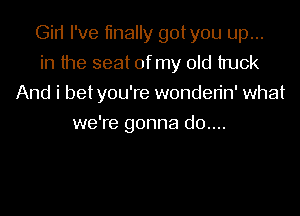 Gin I've tinally gotyou up...
in the seat of my old truck
And i betyou're wonden'n' what
we're gonna d0....