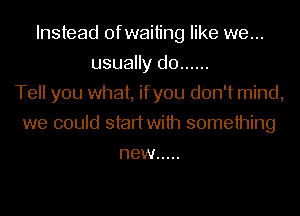 Instead ofwaiting like we...
usually do ......
Tell you what, ifyou don't mind,
we could start with something
new .....