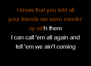 I know thatyou told all
your friends we were meetin'
up with them
I can call 'em all again and
tell 'em we ain't coming