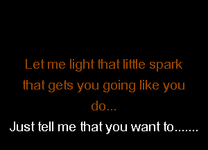 Let me light that Iittte spark
that gets you going like you
do...

Just tell me thatyou want to .......