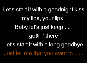 Let's start itwith a goodnight kiss
my lips, your lips,
Baby Iefs just keep .....
gettin' there
Let's start itwith a long goodbye
Just tell me thatyou want to .......