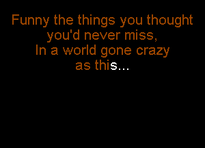 Funny the things you thought
you'd never miss,
In a world gone crazy
as this...