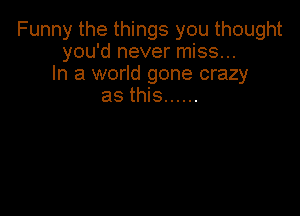 Funny the things you thought
you'd never miss...
In a world gone crazy
as this ......