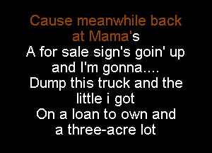 Cause meanwhile back
at Mama's
A for sale sign's goin' up
and I'm gonna...
Dump this truck and the
little i got
On a loan to own and
a three-acre lot