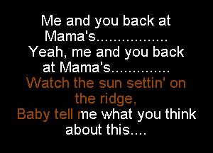 Me and you back at
Mama's .................
Yeah, me and you back
at Mama's ..............
Watch the sun settin' on
the ridge,

Baby tell me what you think
about this....