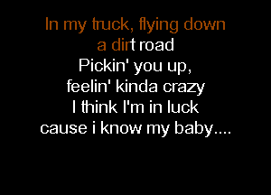 In my truck, Hying down
a dirt road
Pickin' you up,
feelin' kinda crazy

I think I'm in luck
cause i know my baby...