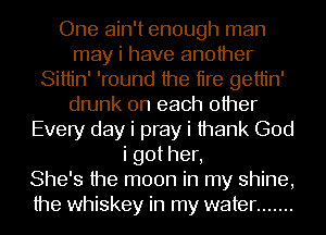 One ain't enough man
may i have another
Sittin' 'round the tire gettin'
drunk on each other
Every day i pray i thank God
igothen
She's the moon in my shine,
the whiskey in my water .......