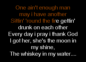 One ain't enough man
may i have another
Sittin' 'round the tire gettin'
drunk on each other
Every day i pray i thank God
I got her, she's the moon in
my shine,

The whiskey in my water....