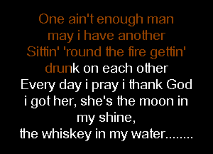 One ain't enough man
may i have another
Sittin' 'round the tire gettin'
drunk on each other
Every day i pray i thank God
i got her, she's the moon in
my shine,
the whiskey in my water ........