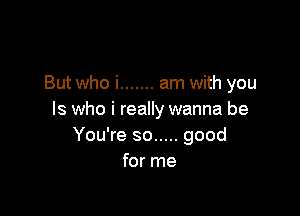 But who i ....... am with you

Is who i really wanna be
You're so ..... good
for me