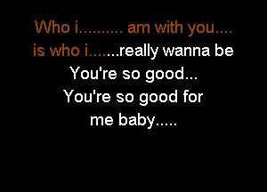 Who i .......... am with you....
is who i ....... really wanna be
You're so good...

You're so good for
me baby .....