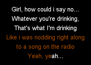 Girl, how could i say no...
Whatever you're drinking,
That's what I'm drinking
Like i was nodding right along
to a song on the radio
Yeah, yeah...