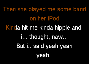 Then she played me some band
on her iPod
Kinda hit me kinda hippie and
i... thought, naw...
But i.. said yeah,yeah
yeah,
