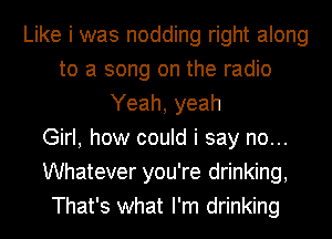 Like i was nodding right along
to a song on the radio
Yeah, yeah
Girl, how could i say no...
Whatever you're drinking,
That's what I'm drinking