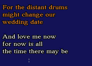 For the distant drums

might change our
wedding date

And love me now
for now is all

the time there may be

I
I