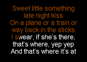 Sweet little something
late night kiss
On a plane or a train or
way back in the sticks
I swear, if shes there,
thafs where, yep yep

And that's where ifs at l