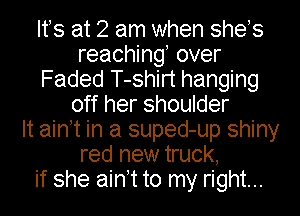 Ifs at 2 am when shes
reaching, over
Faded T-shirt hanging
off her shoulder
It ain t in a suped-up shiny
red new truck,
if she ain t to my right...