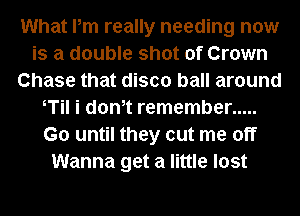 What Pm really needing now
is a double shot of Crown
Chase that disco ball around
T i dth remember .....
G0 until they cut me off
Wanna get a little lost