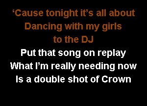 Cause tonight ifs all about
Dancing with my girls
to the DJ
Put that song on replay
What Pm really needing now
Is a double shot of Crown