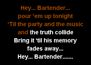 Hey... Bartender...
pour em up tonight
tTil the party and the music
and the truth collide
Bring it ttil his memory
fades away...

Hey... Bartender ....... l