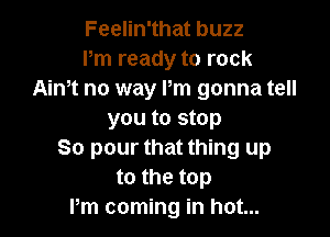 Feelin'that buzz
Pm ready to rock
Aintt no way Pm gonna tell

you to stop
80 pour that thing up
to the top
Pm coming in hot...